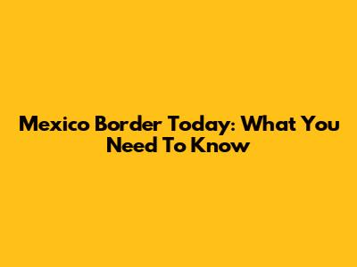 Mexico Border Today: What You Need To Know