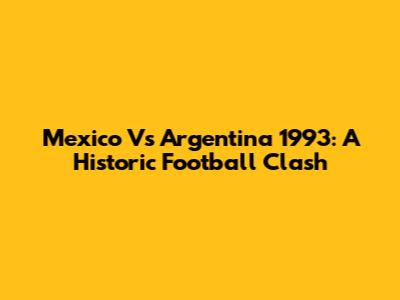Mexico Vs Argentina 1993: A Historic Football Clash