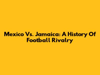 Mexico Vs. Jamaica: A History Of Football Rivalry