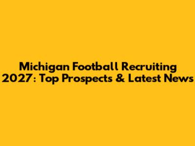 Michigan Football Recruiting 2027: Top Prospects & Latest News