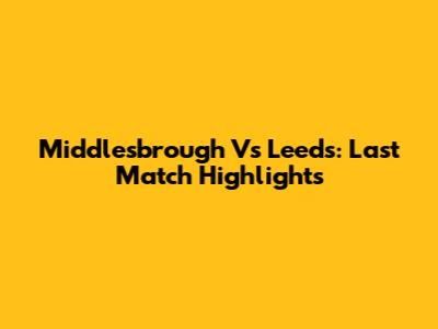 Middlesbrough Vs Leeds: Last Match Highlights