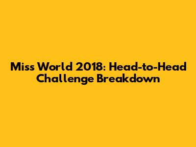 Miss World 2018: Head-to-Head Challenge Breakdown