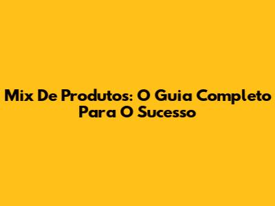 Mix De Produtos: O Guia Completo Para O Sucesso