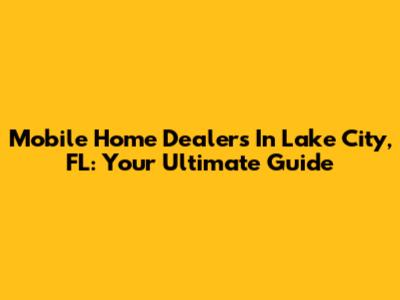 Mobile Home Dealers In Lake City, FL: Your Ultimate Guide