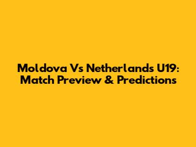 Moldova Vs Netherlands U19: Match Preview & Predictions