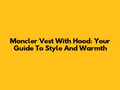 Moncler Vest With Hood: Your Guide To Style And Warmth