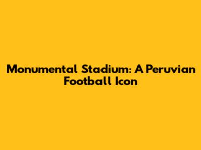 Monumental Stadium: A Peruvian Football Icon