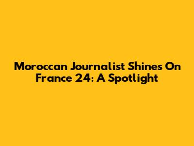 Moroccan Journalist Shines On France 24: A Spotlight