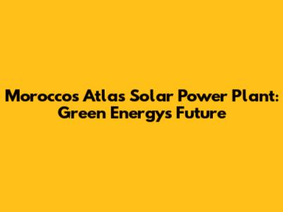 Morocco's Atlas Solar Power Plant: Green Energy's Future