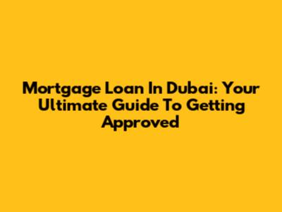 Mortgage Loan In Dubai: Your Ultimate Guide To Getting Approved