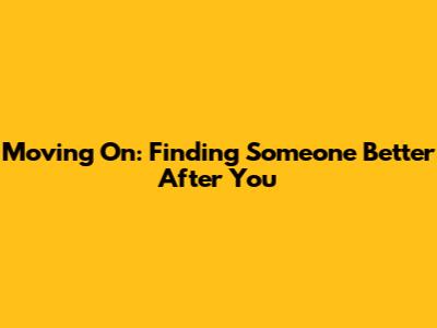 Moving On: Finding Someone Better After You