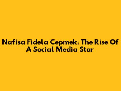 Nafisa Fidela Cepmek: The Rise Of A Social Media Star