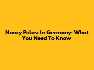 Nancy Pelosi In Germany: What You Need To Know