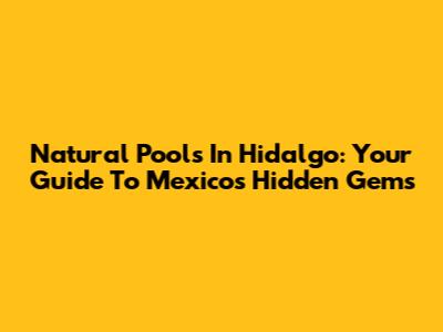 Natural Pools In Hidalgo: Your Guide To Mexico's Hidden Gems