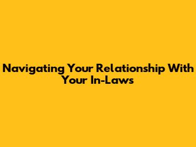 Navigating Your Relationship With Your In-Laws