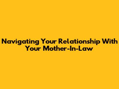 Navigating Your Relationship With Your Mother-In-Law