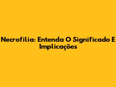 Necrofilia: Entenda O Significado E Implicações