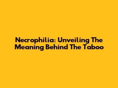 Necrophilia: Unveiling The Meaning Behind The Taboo