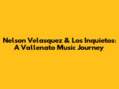 Nelson Velasquez & Los Inquietos: A Vallenato Music Journey