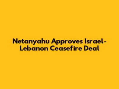 Netanyahu Approves Israel-Lebanon Ceasefire Deal