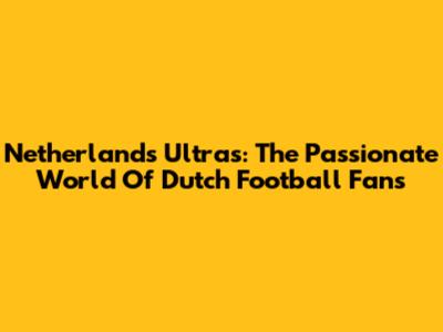 Netherlands Ultras: The Passionate World Of Dutch Football Fans