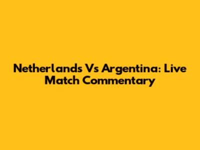 Netherlands Vs Argentina: Live Match Commentary