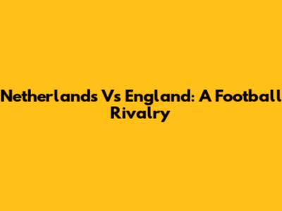 Netherlands Vs England: A Football Rivalry