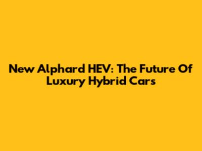 New Alphard HEV: The Future Of Luxury Hybrid Cars