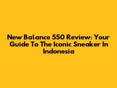 New Balance 550 Review: Your Guide To The Iconic Sneaker In Indonesia