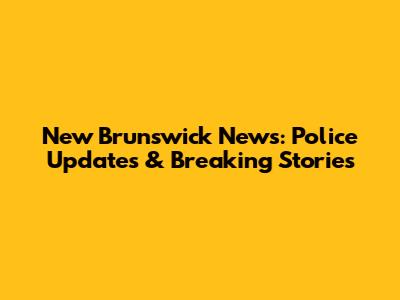 New Brunswick News: Police Updates & Breaking Stories