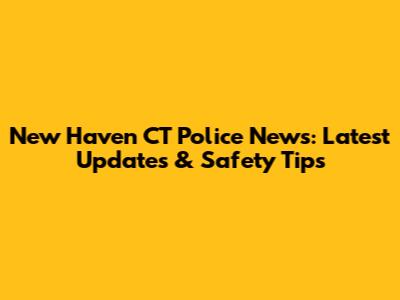 New Haven CT Police News: Latest Updates & Safety Tips