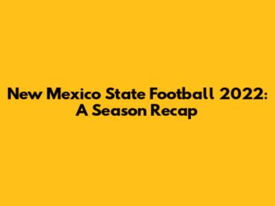 New Mexico State Football 2022: A Season Recap