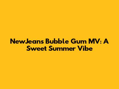 NewJeans' "Bubble Gum" MV: A Sweet Summer Vibe