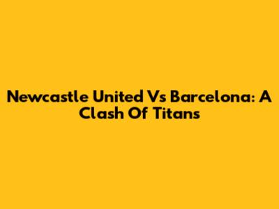 Newcastle United Vs Barcelona: A Clash Of Titans