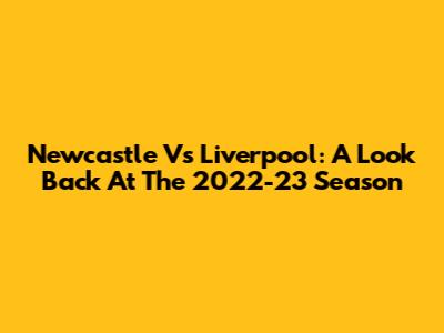 Newcastle Vs Liverpool: A Look Back At The 2022-23 Season