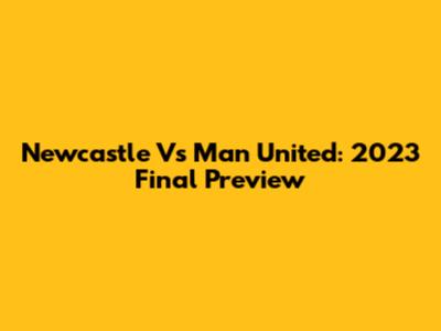 Newcastle Vs Man United: 2023 Final Preview