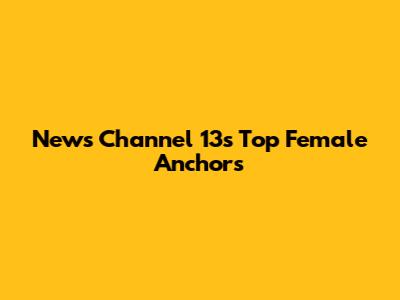 News Channel 13's Top Female Anchors