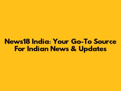 News18 India: Your Go-To Source For Indian News & Updates