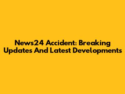 News24 Accident: Breaking Updates And Latest Developments