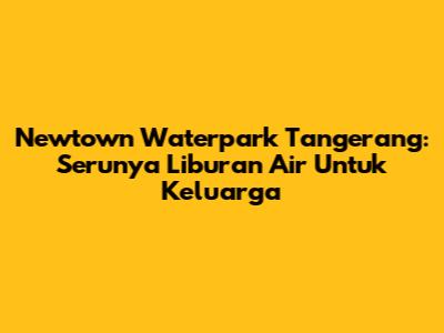 Newtown Waterpark Tangerang: Serunya Liburan Air Untuk Keluarga