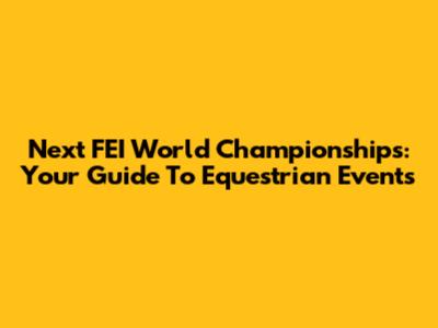 Next FEI World Championships: Your Guide To Equestrian Events