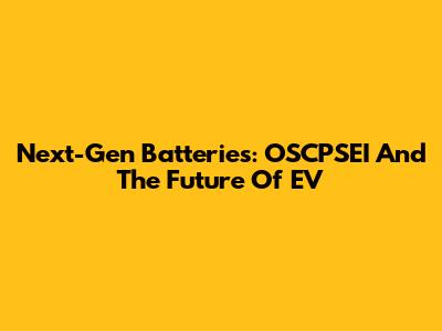 Next-Gen Batteries: OSCPSEI And The Future Of EV