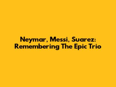 Neymar, Messi, Suarez: Remembering The Epic Trio