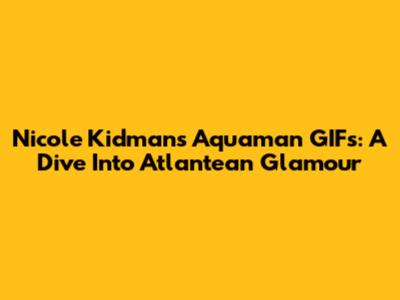 Nicole Kidman's Aquaman GIFs: A Dive Into Atlantean Glamour