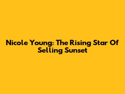Nicole Young: The Rising Star Of Selling Sunset