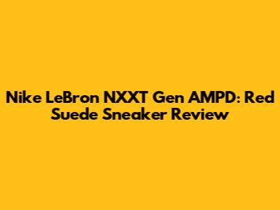 Nike LeBron NXXT Gen AMPD: Red Suede Sneaker Review