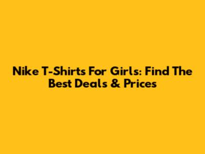 Nike T-Shirts For Girls: Find The Best Deals & Prices