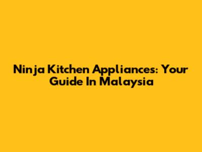 Ninja Kitchen Appliances: Your Guide In Malaysia
