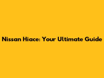 Nissan Hiace: Your Ultimate Guide