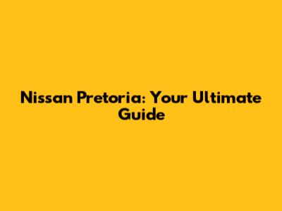 Nissan Pretoria: Your Ultimate Guide